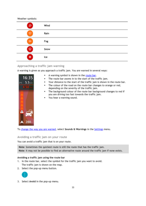 Page 3333 
 
 
 
Weather symbols: 
 Wind 
 Rain 
 Fog 
 Snow 
 Ice 
 
Approaching a traffic jam warning 
A warning is given as you approach a traffic jam. You are warned in several ways: 
 
 
 
 A warning symbol is shown in the route bar. 
 The route bar zooms in to the start of the traffic jam. 
 Your distance to the start of the traffic jam is shown in the route bar. 
 The colour of the road on the route bar changes to orange or red, 
depending on the severity of the traffic jam. 
 The background colour...