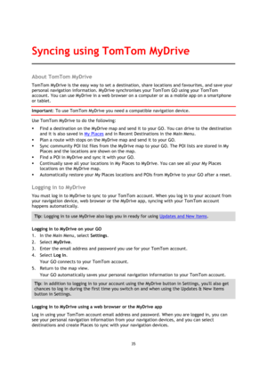 Page 3535 
 
 
 
About TomTom MyDrive 
TomTom MyDrive is the easy way to set a destination, share locations and favourites, and save your 
personal navigation information. MyDrive synchronises your TomTom GO using your TomTom 
account. You can use MyDrive in a web browser on a computer or as a mobile app on a smartphone 
or tablet. 
Important: To use TomTom MyDrive you need a compatible navigation device. 
Use TomTom MyDrive to do the following: 
 Find a destination on the MyDrive map and send it to your GO....