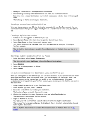 Page 3737 
 
 
 
2. Move your cursor left until it changes into a hand symbol. 
3. Click and drag each stop or the destination to the order you want to drive them. 
Each time move a stop or destination, your route is recalculated with the stops in the changed 
order. 
The last stop on the list becomes your destination.   
Showing a planned destination in MyDrive 
When you plan a route on your GO, the destination is synced with your TomTom account. You can 
see the destination when you are logged in to MyDrive...