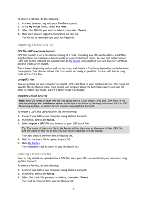 Page 3939 
 
 
 
To delete a POI list, do the following: 
1. In a web browser, log in to your TomTom account. 
2. In the My Places menu, select POI Files . 
3. Select the POI file you want to delete, then select Delete. 
4. Make sure you are logged in to MyDrive on your GO. 
The POI list is removed from your My Places list.  
Importing a track GPX file 
GPX files (GPS exchange format) 
GPX files contain a very detailed recording of a route, including any off-road locations. A GPX file 
might contain, for...