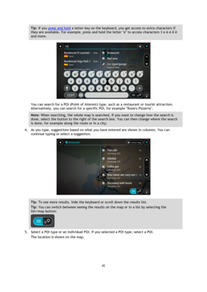 Page 4242 
 
 
 
Tip: If you press and hold a letter key on the keyboard, you get access to extra characters if 
they are available. For example, press and hold the letter e to access characters 3 e è é ê ë 
and more. 
 
You can search for a POI (Point of Interest) type, such as a restaurant or tourist attraction. 
Alternatively, you can search for a specific POI, for example Rosies Pizzeria. 
Note: When searching, the whole map is searched. If you want to change how the search is 
done, select the button to...