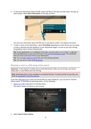 Page 4343 
 
 
 
6. To see more information about the POI, select the POI on the map and then select the pop-up 
menu button. Select More Information on the pop-up menu.  
 
You see more information about the POI such as the phone number, full address and email.  
7. To plan a route to this destination, select Drive/Ride depending on which device you are using. 
A route is planned and then guidance to your destination begins. As soon as you start driving, 
the guidance view is shown automatically. 
Tip: If your...