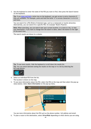 Page 4444 
 
 
 
3. Use the keyboard to enter the name of the POI you want to find, then press the Search button 
on the keyboard. 
Tip: If you press and hold a letter key on the keyboard, you get access to extra characters if 
they are available. For example, press and hold the letter e to access characters 3 e è é ê ë 
and more. 
You can search for a POI (Point of Interest) type, such as a restaurant or tourist attraction. 
Alternatively, you can search for a specific POI, for example Rosies Pizzeria. 
Note:...