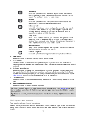 Page 4646 
 
 
 
  
Whole map 
Select this option to search the whole of your current map with no 
limit to the search radius. Your current location is the centre of the 
search. The results are ranked by exact match. 
  
Near me 
Select this option to search with your current GPS location as the 
search centre. The results are ranked by distance. 
  
In town or city 
Select this option to use a town or city as the centre for your search. 
You need to enter the town or city name using the keyboard. When 
you...