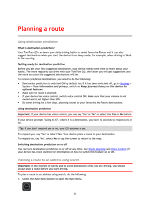 Page 5353 
 
 
 
Using destination prediction 
What is destination prediction? 
Your TomTom GO can learn your daily driving habits to saved favourite Places and it can also 
suggest destinations when you start the device from sleep mode, for example, when driving to Work 
in the morning. 
Getting ready for destination prediction 
Before you get your first suggested destination, your device needs some time to learn about your 
habits. The more regularly you drive with your TomTom GO, the faster you will get...