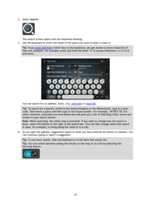 Page 5454 
 
 
 
2. Select Search. 
 
The search screen opens with the keyboard showing. 
3. Use the keyboard to enter the name of the place you want to plan a route to. 
Tip: If you press and hold a letter key on the keyboard, you get access to extra characters if 
they are available. For example, press and hold the letter e to access characters 3 e è é ê ë 
and more. 
 
You can search for an address, town, city, postcode or mapcode. 
Tip: To search for a specific street in the United Kingdom or the...