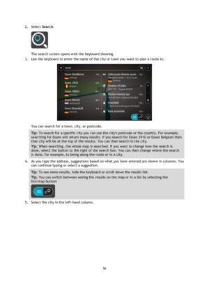 Page 5656 
 
 
 
2. Select Search. 
 
The search screen opens with the keyboard showing. 
3. Use the keyboard to enter the name of the city or town you want to plan a route to. 
 
You can search for a town, city, or postcode. 
Tip: To search for a specific city you can use the citys postcode or the country. For example, 
searching for Essen will return many results. If you search for Essen 2910 or Essen Belgium then 
that city will be at the top of the results. You can then search in the city. 
Tip: When...