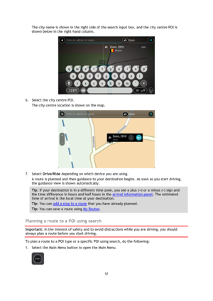Page 5757 
 
 
 
The city name is shown in the right side of the search input box, and the city centre POI is 
shown below in the right-hand column. 
 
6. Select the city centre POI. 
The city centre location is shown on the map. 
 
7. Select Drive/Ride depending on which device you are using. 
A route is planned and then guidance to your destination begins. As soon as you start driving, 
the guidance view is shown automatically. 
Tip: If your destination is in a different time zone, you see a plus (+) or a...