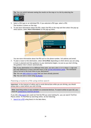 Page 5959 
 
 
 
Tip: You can switch between seeing the results on the map or in a list by selecting the 
list/map button:  
 
5. Select a POI type or an individual POI. If you selected a POI type, select a POI. 
The location is shown on the map. 
6. To see more information about the POI, select the POI on the map and then select the pop-up 
menu button. Select More Information on the pop-up menu.  
 
You see more information about the POI such as the phone number, full address and email.  
7. To plan a route...