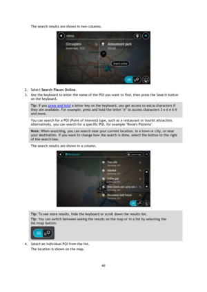 Page 6060 
 
 
 
The search results are shown in two columns. 
 
2. Select Search Places Online. 
3. Use the keyboard to enter the name of the POI you want to find, then press the Search button 
on the keyboard. 
Tip: If you press and hold a letter key on the keyboard, you get access to extra characters if 
they are available. For example, press and hold the letter e to access characters 3 e è é ê ë 
and more. 
You can search for a POI (Point of Interest) type, such as a restaurant or tourist attraction....