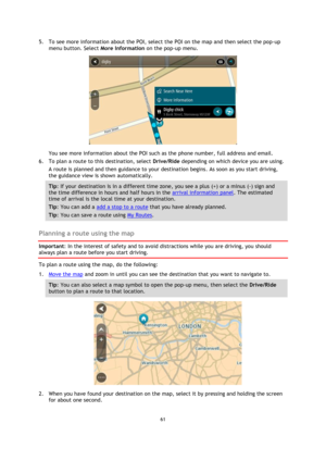 Page 6161 
 
 
 
5. To see more information about the POI, select the POI on the map and then select the pop-up 
menu button. Select More Information on the pop-up menu.  
 
You see more information about the POI such as the phone number, full address and email.  
6. To plan a route to this destination, select Drive/Ride depending on which device you are using. 
A route is planned and then guidance to your destination begins. As soon as you start driving, 
the guidance view is shown automatically. 
Tip: If your...