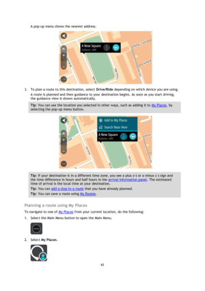 Page 6262 
 
 
 
A pop-up menu shows the nearest address. 
 
3. To plan a route to this destination, select Drive/Ride depending on which device you are using. 
A route is planned and then guidance to your destination begins. As soon as you start driving, 
the guidance view is shown automatically. 
Tip: You can use the location you selected in other ways, such as adding it to My Places, by 
selecting the pop-up menu button. 
 
Tip: If your destination is in a different time zone, you see a plus (+) or a minus...