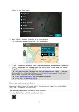 Page 6363 
 
 
 
A list of all your Places opens. 
 
3. Select the Place you want to navigate to, for example Home. 
Your chosen Place is shown on the map with a pop-up menu. 
 
4. To plan a route to this destination, select Drive/Ride depending on which device you are using. 
A route is planned and then guidance to your destination begins. As soon as you start driving, 
the guidance view is shown automatically. 
Tip: If your destination is in a different time zone, you see a plus (+) or a minus (-) sign and...