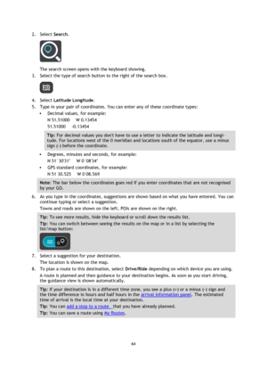 Page 6464 
 
 
 
2. Select Search. 
 
The search screen opens with the keyboard showing. 
3. Select the type of search button to the right of the search box. 
 
4. Select Latitude Longitude. 
5. Type in your pair of coordinates. You can enter any of these coordinate types: 
 Decimal values, for example: 
N 51.51000      W 0.13454 
51.51000     -0.13454 
Tip: For decimal values you dont have to use a letter to indicate the latitude and longi-
tude. For locations west of the 0 meridian and locations south of the...