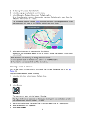 Page 6666 
 
 
 
2. On the map view, select the route itself. 
3. Select the pop-up menu button to open the menu. 
4. Select Alternative Route and then select Find alternative. 
Up to three alternative routes are shown on the map view. Each alternative route shows the 
difference in travel time in a balloon. 
Tip: Information from the Lifetime Traffic service is used when calculating alternative routes. 
Any route that is 50% longer in time than the original route is not shown. 
 
5. Select your chosen route by...