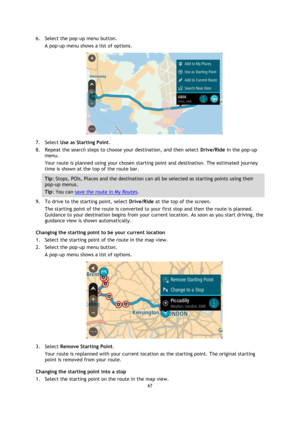 Page 6767 
 
 
 
6. Select the pop-up menu button. 
A pop-up menu shows a list of options. 
 
7. Select Use as Starting Point. 
8. Repeat the search steps to choose your destination, and then select Drive/Ride in the pop-up 
menu. 
Your route is planned using your chosen starting point and destination. The estimated journey 
time is shown at the top of the route bar. 
Tip: Stops, POIs, Places and the destination can all be selected as starting points using their 
pop-up menus. 
Tip: You can save the route in My...