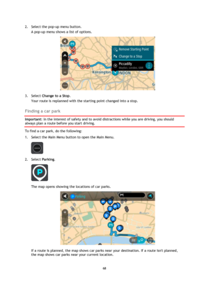 Page 6868 
 
 
 
2. Select the pop-up menu button. 
A pop-up menu shows a list of options.  
 
3. Select Change to a Stop. 
Your route is replanned with the starting point changed into a stop.  
Finding a car park 
Important: In the interest of safety and to avoid distractions while you are driving, you should 
always plan a route before you start driving. 
To find a car park, do the following: 
1. Select the Main Menu button to open the Main Menu.  
 
2. Select Parking. 
 
The map opens showing the locations...