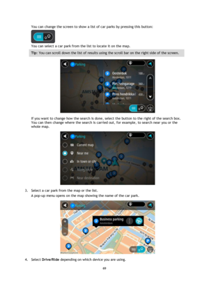 Page 6969 
 
 
 
You can change the screen to show a list of car parks by pressing this button: 
 
You can select a car park from the list to locate it on the map. 
Tip: You can scroll down the list of results using the scroll bar on the right side of the screen. 
 
If you want to change how the search is done, select the button to the right of the search box. 
You can then change where the search is carried out, for example, to search near you or the 
whole map.  
 
3. Select a car park from the map or the...