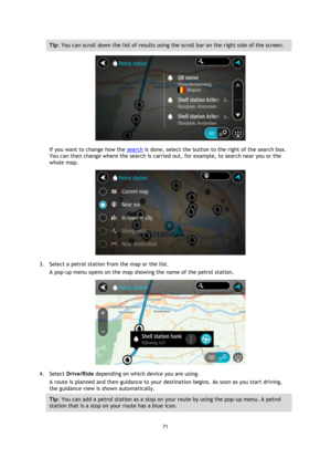 Page 7171 
 
 
 
Tip: You can scroll down the list of results using the scroll bar on the right side of the screen. 
 
If you want to change how the search is done, select the button to the right of the search box. 
You can then change where the search is carried out, for example, to search near you or the 
whole map.  
 
3. Select a petrol station from the map or the list. 
A pop-up menu opens on the map showing the name of the petrol station. 
 
4. Select Drive/Ride depending on which device you are using. 
A...