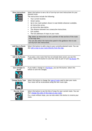 Page 7373 
 
 
 
Show Instructions 
  
Select this button to see a list of turn-by-turn text instructions for your 
planned route.  
The instructions include the following: 
 Your current location. 
 Street names. 
 Up to two road numbers shown in road shields whenever available. 
 An instruction arrow. 
 An instruction description. 
 The distance between two consecutive instructions. 
 Exit number. 
 The full addresses of stops on your route. 
Tip: Select an instruction to see a preview of that section...