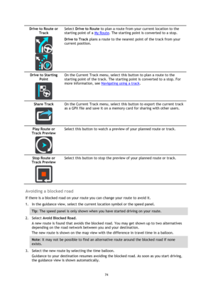 Page 7474 
 
 
 
Drive to Route or 
Track 
  
  
Select Drive to Route to plan a route from your current location to the 
starting point of a My Route. The starting point is converted to a stop. 
Drive to Track plans a route to the nearest point of the track from your 
current position.  
Drive to Starting 
Point 
  
On the Current Track menu, select this button to plan a route to the 
starting point of the track. The starting point is converted to a stop. For 
more information, see Navigating using a track....