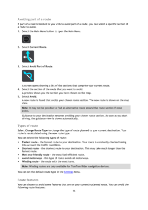 Page 7575 
 
 
 
Avoiding part of a route 
If part of a road is blocked or you wish to avoid part of a route, you can select a specific section of 
a route to avoid. 
1. Select the Main Menu button to open the Main Menu.  
 
2. Select Current Route. 
 
3. Select Avoid Part of Route. 
 
A screen opens showing a list of the sections that comprise your current route. 
4. Select the section of the route that you want to avoid. 
A preview shows you the section you have chosen on the map. 
5. Select Avoid. 
A new...