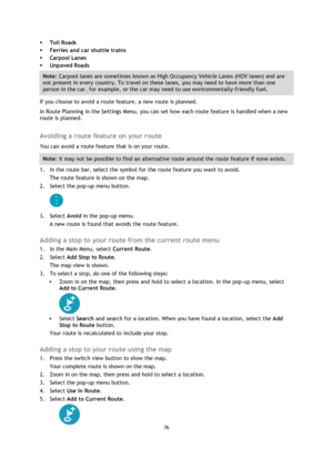 Page 7676 
 
 
 
 Toll Roads 
 Ferries and car shuttle trains 
 Carpool Lanes 
 Unpaved Roads 
Note: Carpool lanes are sometimes known as High Occupancy Vehicle Lanes (HOV lanes) and are 
not present in every country. To travel on these lanes, you may need to have more than one 
person in the car, for example, or the car may need to use environmentally-friendly fuel. 
If you choose to avoid a route feature, a new route is planned. 
In Route Planning in the Settings Menu, you can set how each route feature...