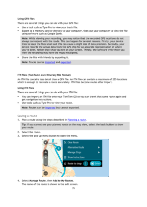 Page 7979 
 
 
 
Using GPX files  
There are several things you can do with your GPX file:  
 Use a tool such as Tyre Pro to view your track file.  
 Export to a memory card or directly to your computer, then use your computer to view the file 
using software such as Google Earth.  
Note: While viewing your recording, you may notice that the recorded GPS locations do not 
always correspond with the roads. This can happen for several reasons. Firstly, your device 
tries to keep the files small and this can...