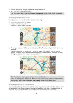 Page 8080 
 
 
 
5. Edit the name of the route so that you can easily recognise it. 
6. Save your route in the My Routes list. 
Tip: You can also save a route using the Add to My Routes button in the Current Route menu. 
 
Navigating using a saved route 
To navigate using a previously saved route, do the following: 
1. In the Main Menu, select My Routes. 
2. Select a route from your list. 
The route is shown on the map view. 
 
3. To navigate to the start of the saved route, select Drive/Ride depending on which...