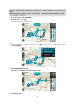 Page 8181 
 
 
 
Note: The route from the original starting point up to the new starting point is removed from the 
route.  
Note: Your original route in My Routes is not changed. If you want to see the whole route, select 
the route again in My Routes. 
1. In the Main Menu, select My Routes. 
2. Select a route from your list. 
The route is shown on the map view. 
 
3. Select the stop that you want to use as your starting point, then select the pop-up menu button 
to open the menu. 
 
4. Select Start Route From...