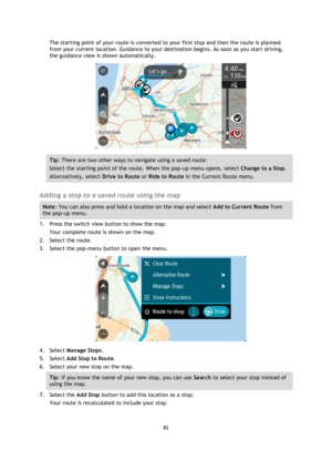 Page 8282 
 
 
 
The starting point of your route is converted to your first stop and then the route is planned 
from your current location. Guidance to your destination begins. As soon as you start driving, 
the guidance view is shown automatically. 
 
Tip: There are two other ways to navigate using a saved route: 
Select the starting point of the route. When the pop-up menu opens, select Change to a Stop. 
Alternatively, select Drive to Route or Ride to Route in the Current Route menu. 
 
Adding a stop to a...