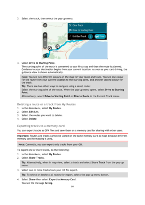 Page 8484 
 
 
 
3. Select the track, then select the pop-up menu. 
 
4. Select Drive to Starting Point. 
The starting point of the track is converted to your first stop and then the route is planned. 
Guidance to your destination begins from your current location. As soon as you start driving, the 
guidance view is shown automatically. 
Note: You see two different colours on the map for your route and track. You see one colour 
for the route from your current location to the starting point, and another second...