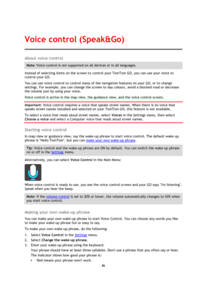 Page 8686 
 
 
 
About voice control 
Note: Voice control is not supported on all devices or in all languages. 
Instead of selecting items on the screen to control your TomTom GO, you can use your voice to 
control your GO. 
You can use voice control to control many of the navigation features on your GO, or to change 
settings. For example, you can change the screen to day colours, avoid a blocked road or decrease 
the volume just by using your voice. 
Voice control is active in the map view, the guidance view,...