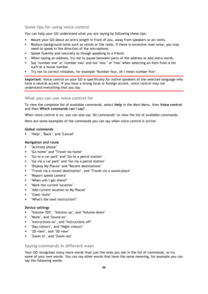 Page 8888 
 
 
 
Some tips for using voice control 
You can help your GO understand what you are saying by following these tips: 
 Mount your GO about an arms length in front of you, away from speakers or air vents. 
 Reduce background noise such as voices or the radio. If there is excessive road noise, you may 
need to speak in the direction of the microphone. 
 Speak fluently and naturally as though speaking to a friend. 
 When saying an address, try not to pause between parts of the address or add extra...