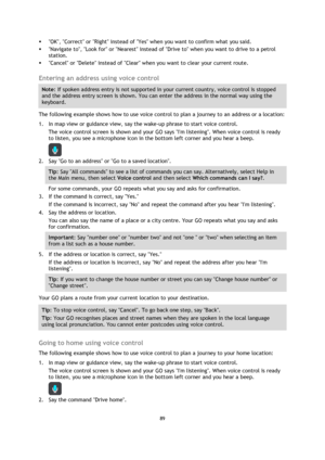 Page 8989 
 
 
 
 OK, Correct or Right instead of Yes when you want to confirm what you said. 
 Navigate to, Look for or Nearest instead of Drive to when you want to drive to a petrol 
station. 
 Cancel or Delete instead of Clear when you want to clear your current route.  
Entering an address using voice control 
Note: If spoken address entry is not supported in your current country, voice control is stopped 
and the address entry screen is shown. You can enter the address in the normal way using the...