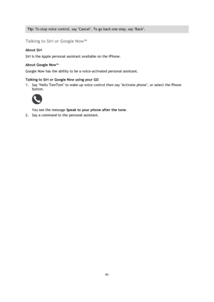 Page 9191 
 
 
 
Tip: To stop voice control, say Cancel. To go back one step, say Back. 
 
Talking to Siri or Google Now™ 
About Siri 
Siri is the Apple personal assistant available on the IPhone. 
About Google NowTM 
Google Now has the ability to be a voice-activated personal assistant. 
Talking to Siri or Google Now using your GO 
1. Say Hello TomTom to wake up voice control then say Activate phone, or select the Phone 
button. 
 
You see the message Speak to your phone after the tone. 
2. Say a command to...