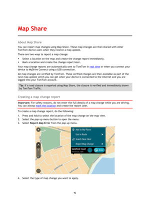 Page 9292 
 
 
 
About Map Share 
You can report map changes using Map Share. These map changes are then shared with other 
TomTom device users when they receive a map update. 
There are two ways to report a map change: 
 Select a location on the map and create the change report immediately. 
 Mark a location and create the change report later. 
Your map change reports are automatically sent to TomTom in real time or when you connect your 
device to MyDrive Connect using a USB connection. 
All map changes are...