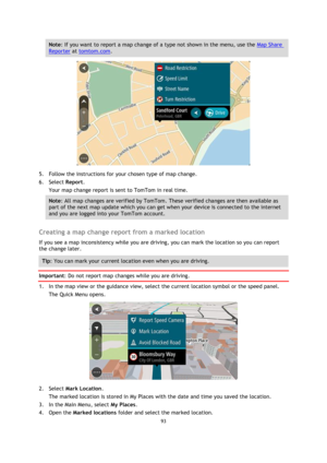 Page 9393 
 
 
 
Note: If you want to report a map change of a type not shown in the menu, use the Map Share 
Reporter at tomtom.com. 
 
5. Follow the instructions for your chosen type of map change. 
6. Select Report. 
Your map change report is sent to TomTom in real time. 
Note: All map changes are verified by TomTom. These verified changes are then available as 
part of the next map update which you can get when your device is connected to the internet 
and you are logged into your TomTom account....