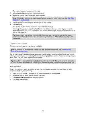 Page 9494 
 
 
 
The marked location is shown on the map. 
5. Select Report Map Error from the pop-up menu. 
6. Select the type of map change you want to apply. 
Note: If you want to report a map change of a type not shown in the menu, use the Map Share 
Reporter at tomtom.com. 
7. Follow the instructions for your chosen type of map change. 
8. Select Report. 
The marker for the marked location is removed from the map. 
Your map change report is sent to TomTom in real time or when you connect your device to...
