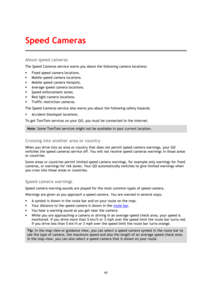 Page 9797 
 
 
 
About speed cameras 
The Speed Cameras service warns you about the following camera locations: 
 Fixed speed camera locations. 
 Mobile speed camera locations. 
 Mobile speed camera hotspots. 
 Average speed camera locations. 
 Speed enforcement zones. 
 Red light camera locations. 
 Traffic restriction cameras. 
The Speed Cameras service also warns you about the following safety hazards: 
 Accident blackspot locations. 
To get TomTom services on your GO, you must be connected to the...
