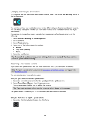 Page 9999 
 
 
 
Changing the way you are warned 
To change the way you are warned about speed cameras, select the Sounds and Warnings button in 
the Settings menu. 
 
You can then set how you want to be warned for the different types of cameras and safety hazards. 
You can change settings for whether you want to be warned, never warned or warned only if you 
are speeding. 
For example, to change how you are warned when you approach a fixed speed camera, do the 
following: 
1. Select Sounds & Warnings in the...