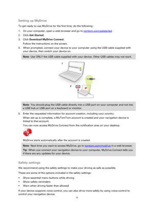 Page 1111 
 
 
 
Setting up MyDrive 
To get ready to use MyDrive for the first time, do the following: 
1. On your computer, open a web browser and go to tomtom.com/getstarted. 
2. Click Get Started. 
3. Click Download MyDrive Connect. 
Follow the instructions on the screen. 
4. When prompted, connect your device to your computer using the USB cable supplied with 
your device, then switch your device on. 
Note: Use ONLY the USB cable supplied with your device. Other USB cables may not work.  
 
Note: You should...