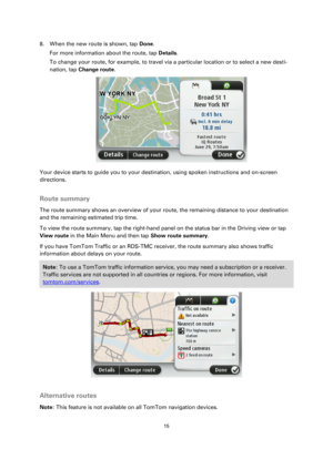 Page 1515 
 
 
 
8. When the new route is shown, tap Done. 
For more information about the route, tap Details. 
To change your route, for example, to travel via a particular location or to select a new desti-
nation, tap Change route. 
 
Your device starts to guide you to your destination, using spoken instructions and on-screen 
directions.  
Route summary 
The route summary shows an overview of your route, the remaining distance to your destination 
and the remaining estimated trip time. 
To view the route...