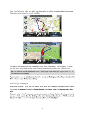 Page 1616 
 
 
 
Your TomTom device helps you reach your destination as quickly as possible by showing you a 
faster alternative route when one is available.  
 
 
 
To take the alternative route, tap the balloon at the top of the screen. If you dont want to follow 
the alternative route, keep driving to continue to receive instructions for your original route. 
Tip: The alternative route disappears when it is no longer faster than your original route or it is 
too late for you to choose it.  
To change how you...