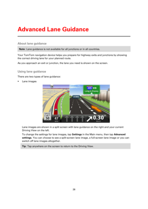 Page 2828 
 
 
 
About lane guidance 
Note: Lane guidance is not available for all junctions or in all countries. 
Your TomTom navigation device helps you prepare for highway exits and junctions by showing 
the correct driving lane for your planned route. 
As you approach an exit or junction, the lane you need is shown on the screen.  
Using lane guidance 
There are two types of lane guidance: 
 Lane images 
 
Lane images are shown in a split screen with lane guidance on the right and your current 
Driving...