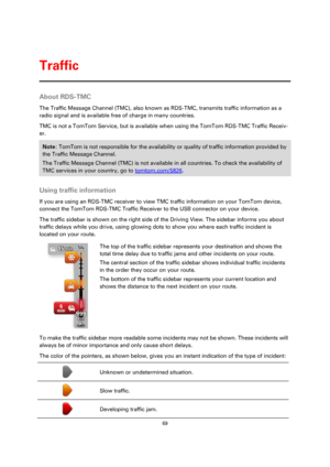 Page 6969 
 
 
 
About RDS-TMC 
The Traffic Message Channel (TMC), also known as RDS-TMC, transmits traffic information as a 
radio signal and is available free of charge in many countries. 
TMC is not a TomTom Service, but is available when using the TomTom RDS-TMC Traffic Receiv-
er. 
Note: TomTom is not responsible for the availability or quality of traffic information provided by 
the Traffic Message Channel. 
The Traffic Message Channel (TMC) is not available in all countries. To check the availability of...