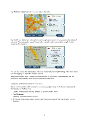 Page 7272 
 
 
 
Tap Minimize delays to check if you can reduce the delay. 
 
Tap the left and right arrow buttons to move through each incident in turn, viewing the details of 
each one. This includes the type of incident, for example road works, and the length of delay 
caused by this incident. 
 
You can also access the details about individual incidents by tapping View map in the Main Menu 
and then tapping on the traffic incident symbol. 
When shown on the map, a traffic incident starts with an icon. In...