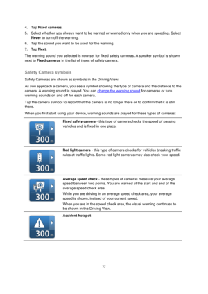 Page 7777 
 
 
 
4. Tap Fixed cameras. 
5. Select whether you always want to be warned or warned only when you are speeding. Select 
Never to turn off the warning. 
6. Tap the sound you want to be used for the warning. 
7. Tap Next. 
The warning sound you selected is now set for fixed safety cameras. A speaker symbol is shown 
next to Fixed cameras in the list of types of safety camera.  
Safety Camera symbols 
Safety Cameras are shown as symbols in the Driving View. 
As you approach a camera, you see a symbol...