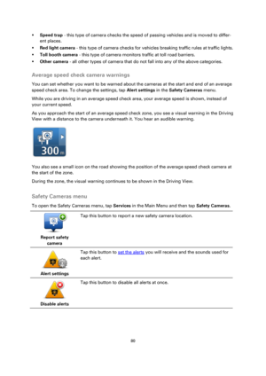 Page 8080 
 
 
 
 Speed trap - this type of camera checks the speed of passing vehicles and is moved to differ-
ent places. 
 Red light camera - this type of camera checks for vehicles breaking traffic rules at traffic lights. 
 Toll booth camera - this type of camera monitors traffic at toll road barriers. 
 Other camera - all other types of camera that do not fall into any of the above categories.  
Average speed check camera warnings 
You can set whether you want to be warned about the cameras at the...
