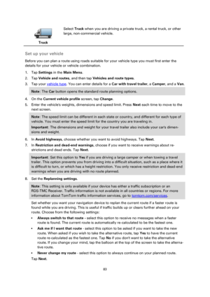 Page 8383 
 
 
 
 
Truck  
Select Truck when you are driving a private truck, a rental truck, or other 
large, non-commercial vehicle. 
 
Set up your vehicle 
Before you can plan a route using roads suitable for your vehicle type you must first enter the 
details for your vehicle or vehicle combination. 
1. Tap Settings in the Main Menu. 
2. Tap Vehicle and routes, and then tap Vehicles and route types. 
3. Tap your vehicle type. You can enter details for a Car with travel trailer, a Camper, and a Van. 
Note:...